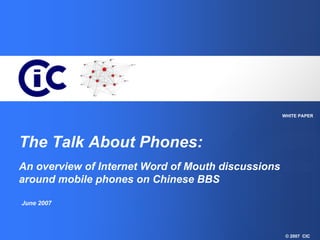 WHITE PAPER




The Talk About Phones:
An overview of Internet Word of Mouth discussions
around mobile phones on Chinese BBS

June 2007




                                                     © 2007 CIC