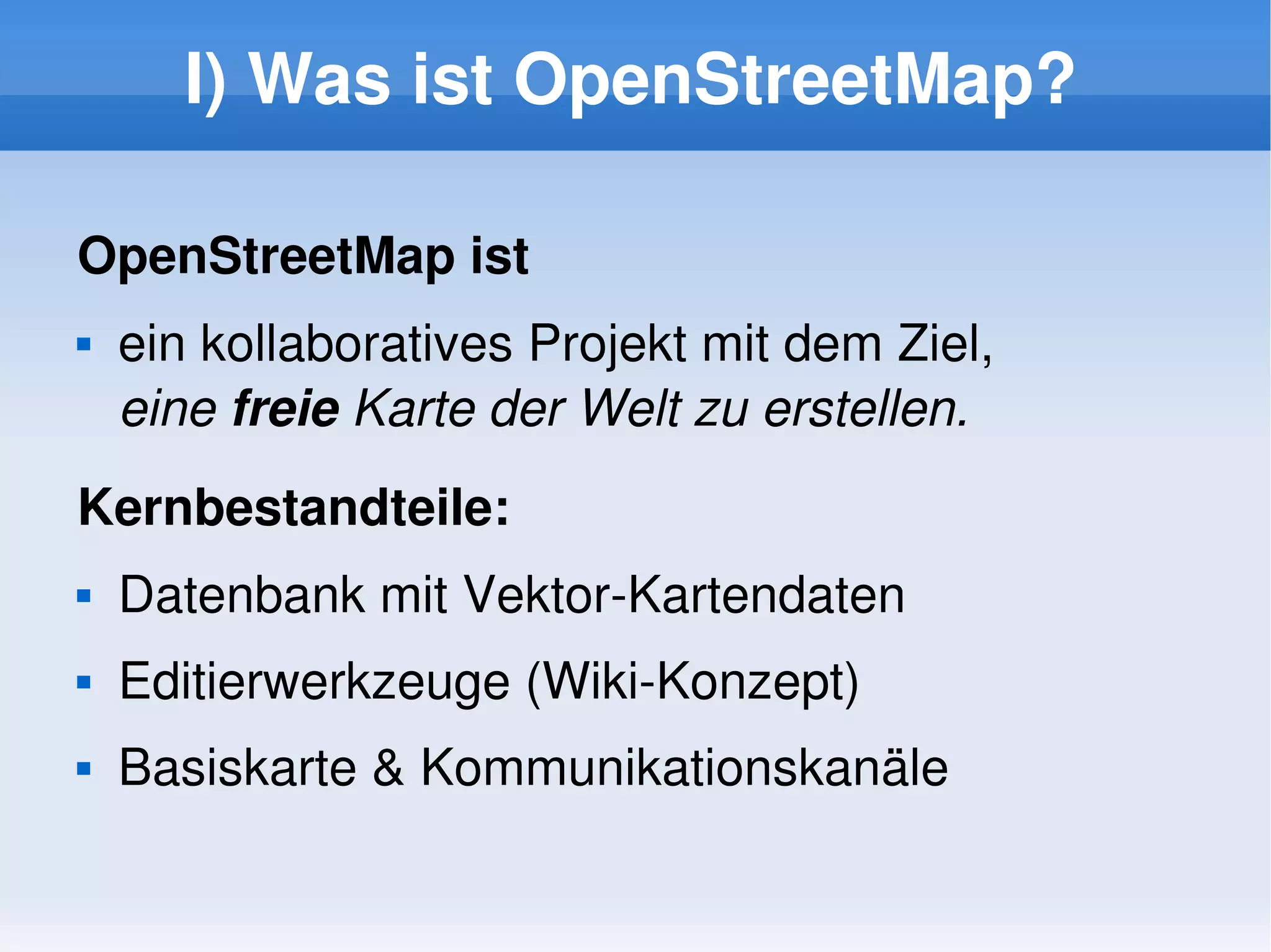 I) Was ist OpenStreetMap?

    OpenStreetMap ist
       ein kollaboratives Projekt mit dem Ziel, 
        eine freie Karte der Welt zu erstellen.
    Kernbestandteile:
       Datenbank mit Vektor­Kartendaten
       Editierwerkzeuge (Wiki­Konzept)
       Basiskarte & Kommunikationskanäle

                                
 