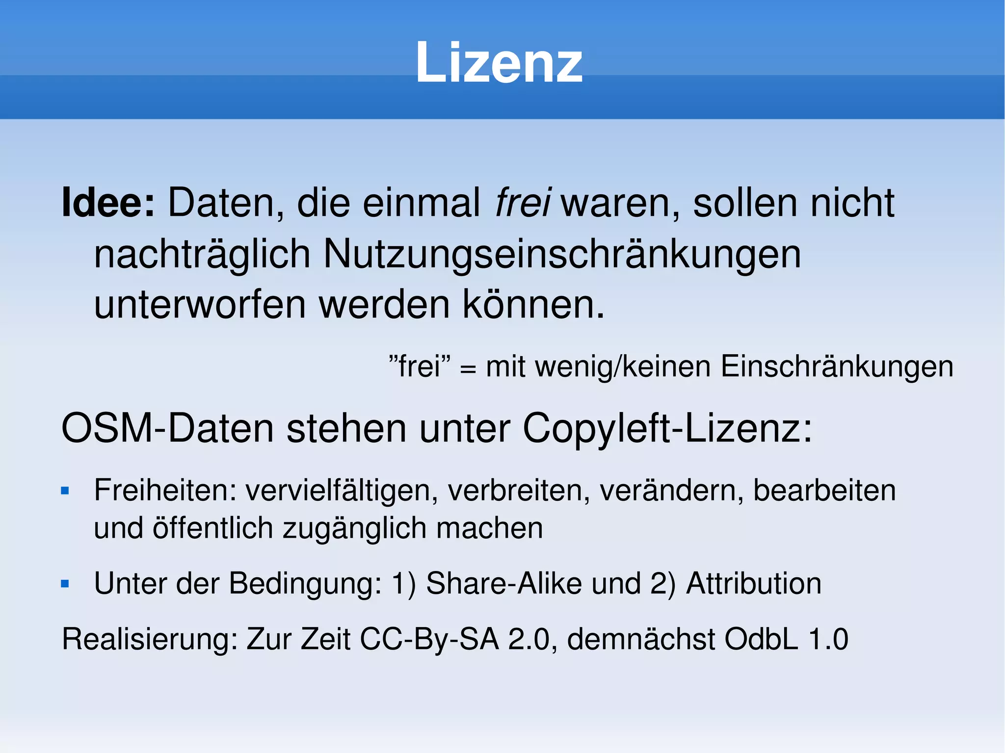 Lizenz

    Idee: Daten, die einmal frei waren, sollen nicht 
      nachträglich Nutzungseinschränkungen 
      unterworfen werden können.
                              ”frei” = mit wenig/keinen Einschränkungen

    OSM­Daten stehen unter Copyleft­Lizenz:
       Freiheiten: vervielfältigen, verbreiten, verändern, bearbeiten 
        und öffentlich zugänglich machen
       Unter der Bedingung: 1) Share­Alike und 2) Attribution
    Realisierung: Zur Zeit CC­By­SA 2.0, demnächst OdbL 1.0
                                        
 