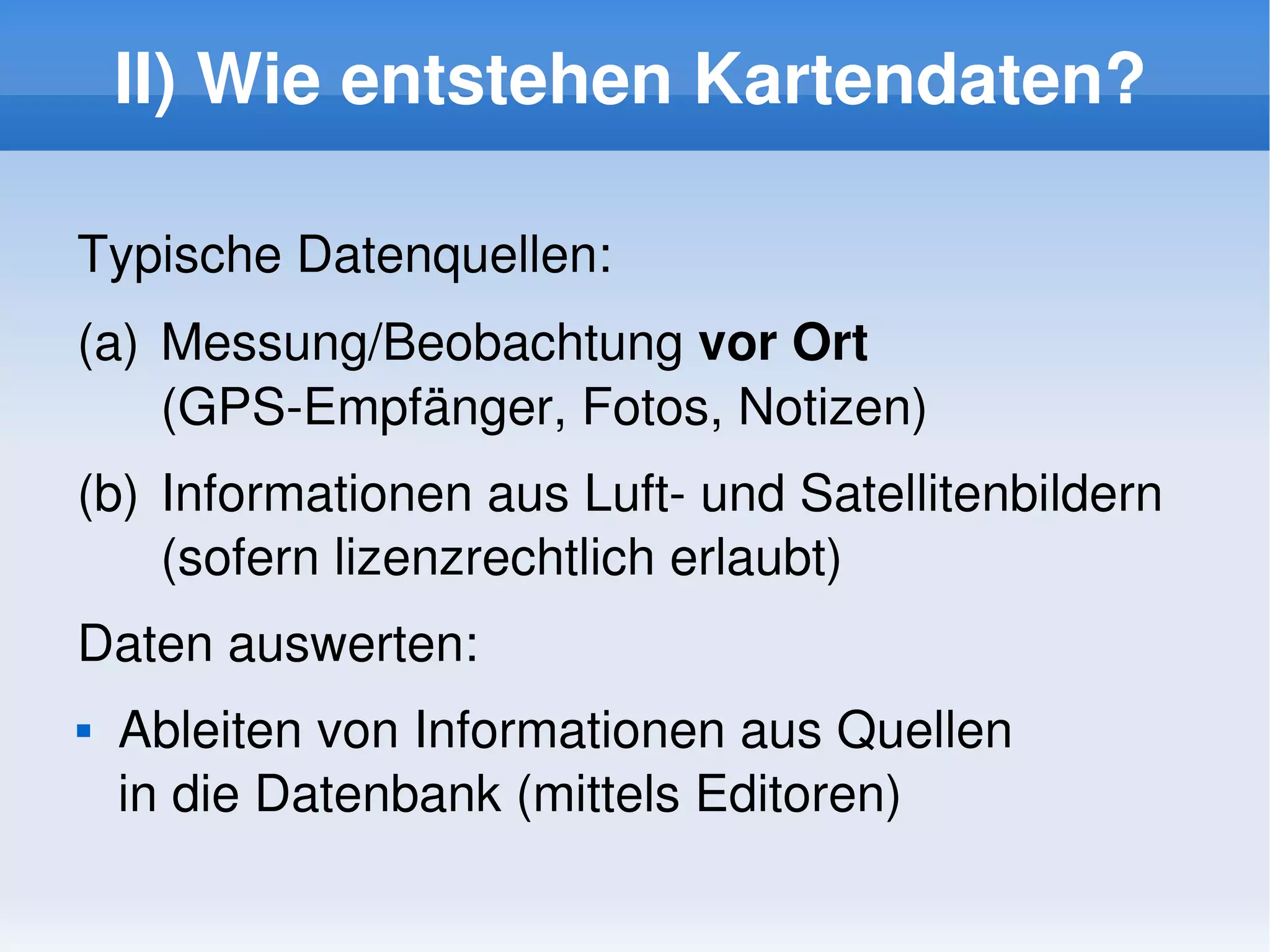 II) Wie entstehen Kartendaten?

    Typische Datenquellen:
    (a)  Messung/Beobachtung vor Ort 
         (GPS­Empfänger, Fotos, Notizen)
    (b) Informationen aus Luft­ und Satellitenbildern 
        (sofern lizenzrechtlich erlaubt)
    Daten auswerten:
       Ableiten von Informationen aus Quellen 
        in die Datenbank (mittels Editoren)
                               
 