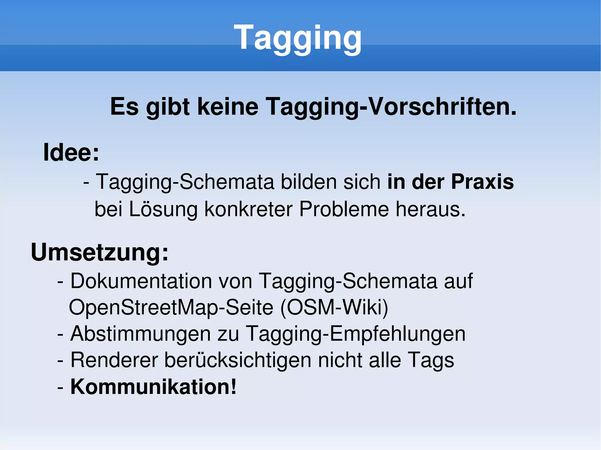 Tagging
            Es gibt keine Tagging­Vorschriften.
    Idee:
       ­ Tagging­Schemata bilden sich in der Praxis 
         bei Lösung konkreter Probleme heraus. 

Umsetzung:
     ­ Dokumentation von Tagging­Schemata auf 
       OpenStreetMap­Seite (OSM­Wiki)
     ­ Abstimmungen zu Tagging­Empfehlungen
     ­ Renderer berücksichtigen nicht alle Tags
     ­ Kommunikation!
                              
 