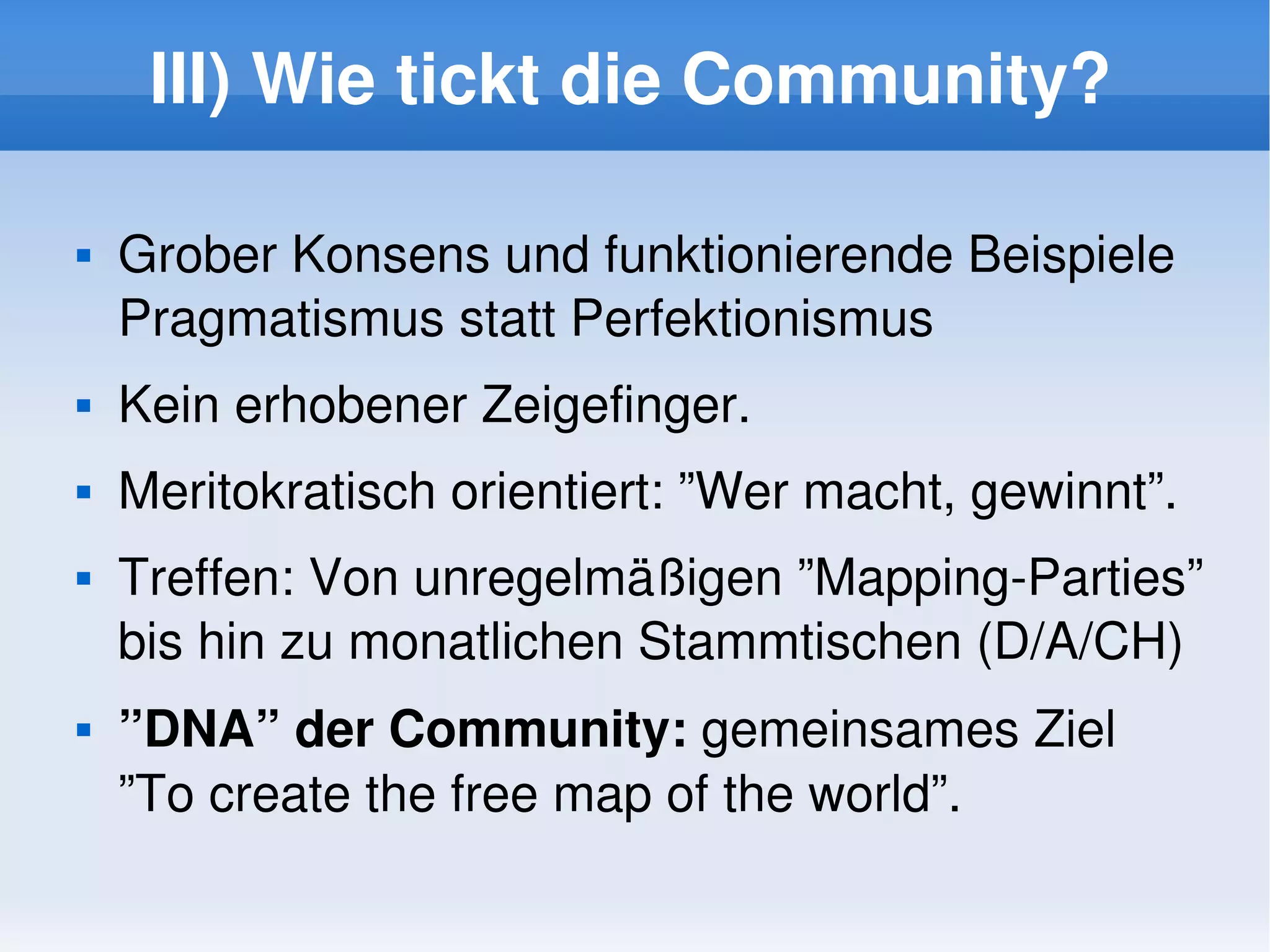 III) Wie tickt die Community?

       Grober Konsens und funktionierende Beispiele
        Pragmatismus statt Perfektionismus
       Kein erhobener Zeigefinger.
       Meritokratisch orientiert: ”Wer macht, gewinnt”.
       Treffen: Von unregelmäßigen ”Mapping­Parties” 
        bis hin zu monatlichen Stammtischen (D/A/CH)
       ”DNA” der Community: gemeinsames Ziel 
        ”To create the free map of the world”.
                                
 