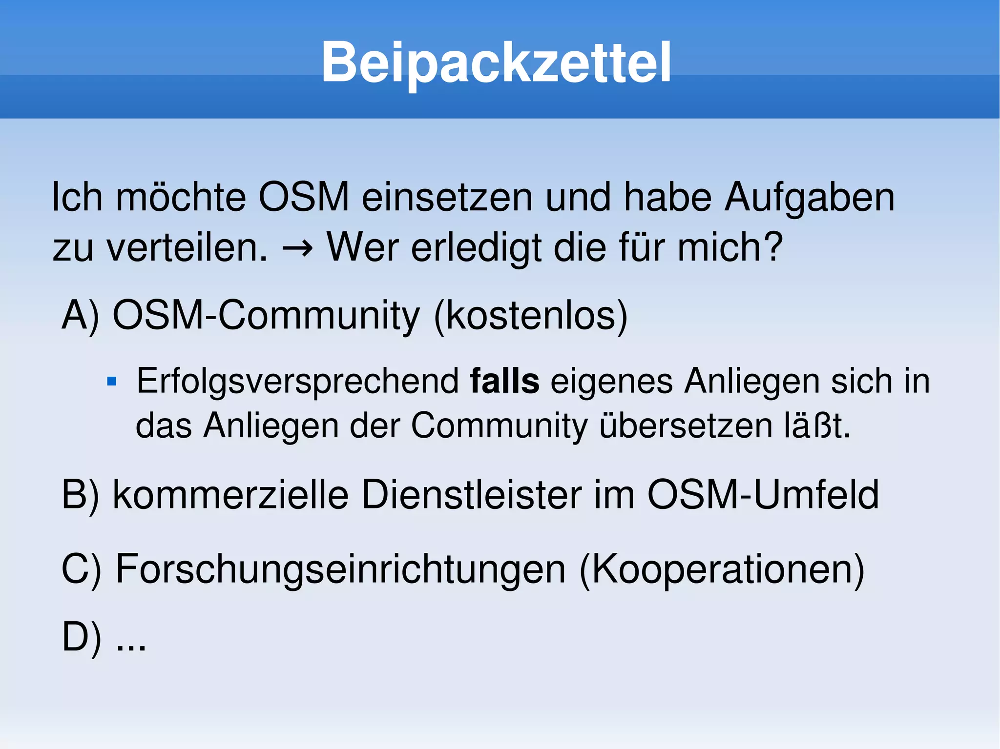 Beipackzettel

Ich möchte OSM einsetzen und habe Aufgaben 
zu verteilen. → Wer erledigt die für mich?
    A) OSM­Community (kostenlos)
          Erfolgsversprechend falls eigenes Anliegen sich in 
           das Anliegen der Community übersetzen läßt.

    B) kommerzielle Dienstleister im OSM­Umfeld
    C) Forschungseinrichtungen (Kooperationen)
    D) ...
                                  
 