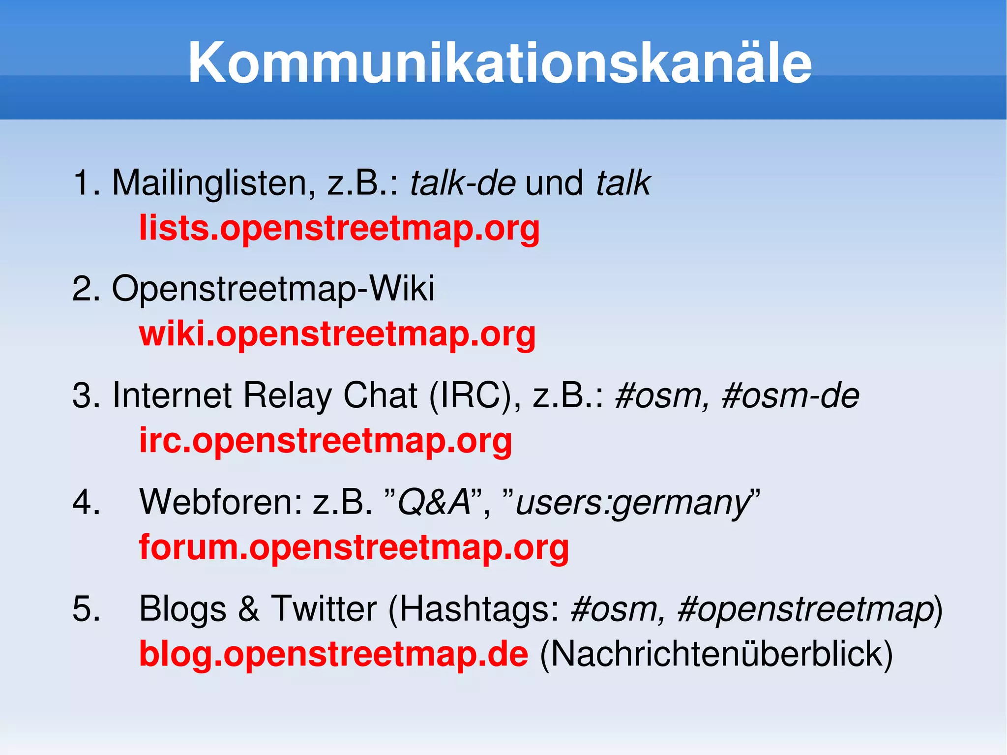 Kommunikationskanäle

    1. Mailinglisten, z.B.: talk­de und talk
        lists.openstreetmap.org
    2. Openstreetmap­Wiki
        wiki.openstreetmap.org
    3. Internet Relay Chat (IRC), z.B.: #osm, #osm­de
         irc.openstreetmap.org
    4.   Webforen: z.B. ”Q&A”, ”users:germany”
         forum.openstreetmap.org
    5.   Blogs & Twitter (Hashtags: #osm, #openstreetmap)
         blog.openstreetmap.de (Nachrichtenüberblick)
                                  
 