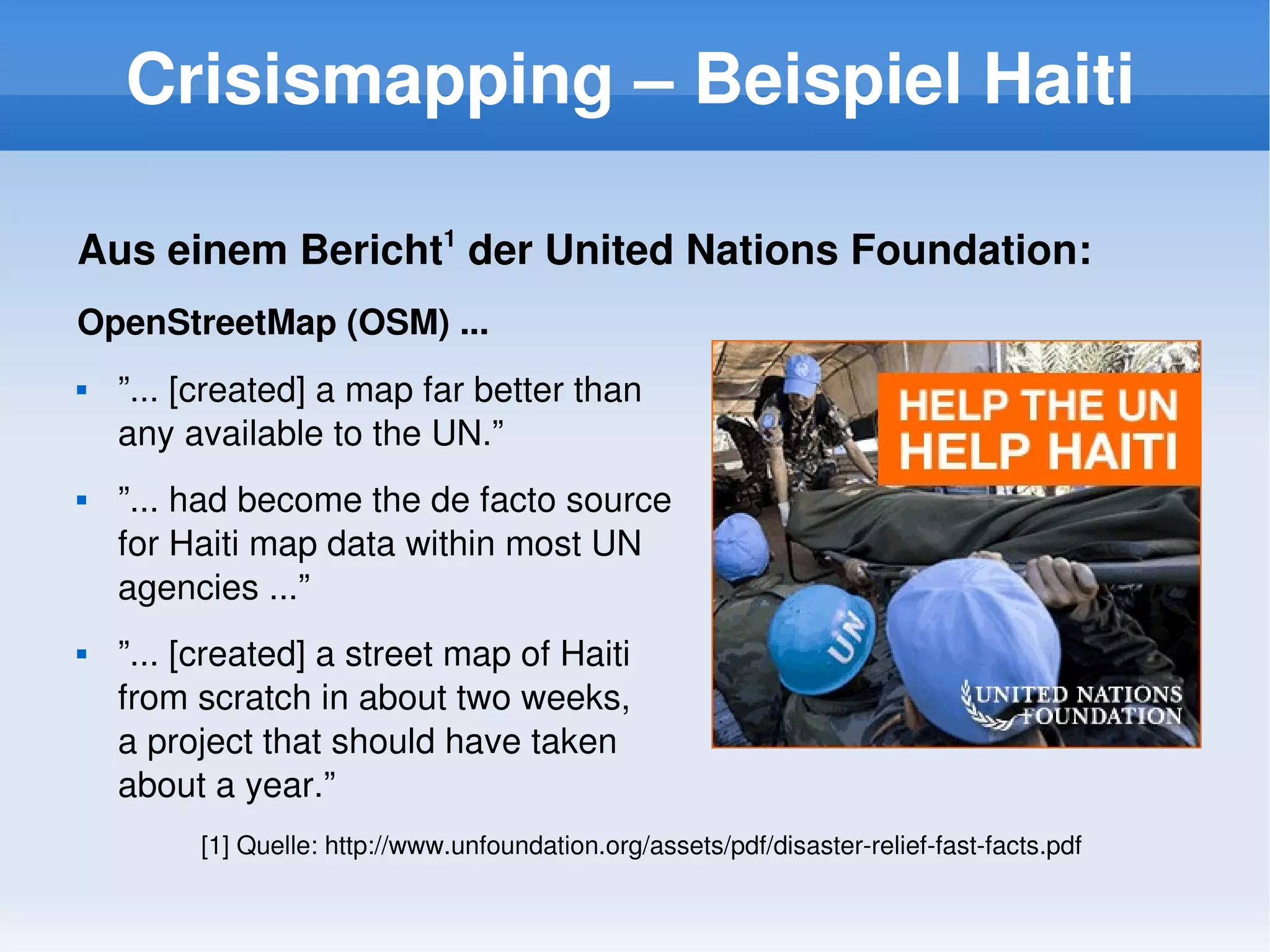 Crisismapping – Beispiel Haiti

    Aus einem Bericht1 der United Nations Foundation:
    OpenStreetMap (OSM) ...
       ”... [created] a map far better than 
        any available to the UN.”
       ”... had become the de facto source 
        for Haiti map data within most UN 
        agencies ...”
       ”... [created] a street map of Haiti 
        from scratch in about two weeks, 
        a project that should have taken 
        about a year.”
             [1] Quelle: http://www.unfoundation.org/assets/pdf/disaster­relief­fast­facts.pdf
                                                     
 