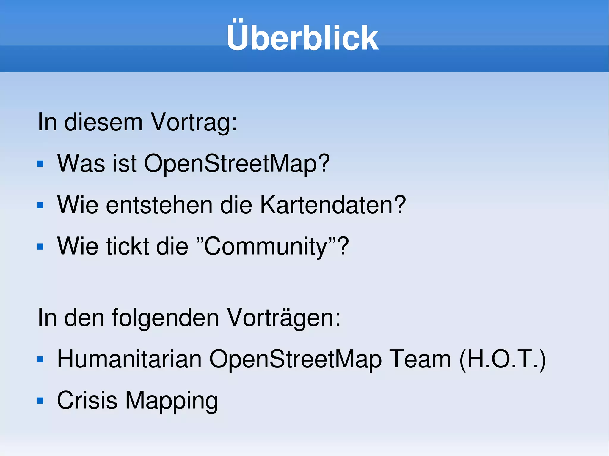 Überblick

    In diesem Vortrag:
       Was ist OpenStreetMap?
       Wie entstehen die Kartendaten?
       Wie tickt die ”Community”?

    In den folgenden Vorträgen:
       Humanitarian OpenStreetMap Team (H.O.T.)
       Crisis Mapping
                              
 
