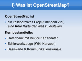 I) Was ist OpenStreetMap?

    OpenStreetMap ist
       ein kollaboratives Projekt mit dem Ziel, 
        eine freie Karte der Welt zu erstellen.
    Kernbestandteile:
       Datenbank mit Vektor­Kartendaten
       Editierwerkzeuge (Wiki­Konzept)
       Basiskarte & Kommunikationskanäle

                                
 
