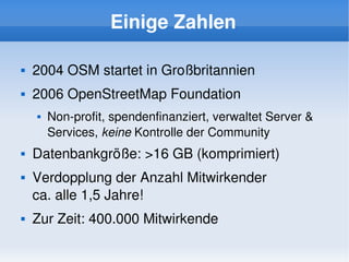 Einige Zahlen

       2004 OSM startet in Großbritannien
       2006 OpenStreetMap Foundation
           Non­profit, spendenfinanziert, verwaltet Server & 
            Services, keine Kontrolle der Community
       Datenbankgröße: >16 GB (komprimiert)
       Verdopplung der Anzahl Mitwirkender 
        ca. alle 1,5 Jahre!
       Zur Zeit: 400.000 Mitwirkende
                                    
 