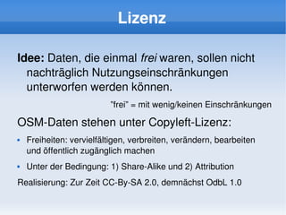 Lizenz

    Idee: Daten, die einmal frei waren, sollen nicht 
      nachträglich Nutzungseinschränkungen 
      unterworfen werden können.
                              ”frei” = mit wenig/keinen Einschränkungen

    OSM­Daten stehen unter Copyleft­Lizenz:
       Freiheiten: vervielfältigen, verbreiten, verändern, bearbeiten 
        und öffentlich zugänglich machen
       Unter der Bedingung: 1) Share­Alike und 2) Attribution
    Realisierung: Zur Zeit CC­By­SA 2.0, demnächst OdbL 1.0
                                        
 