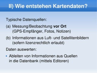 II) Wie entstehen Kartendaten?

    Typische Datenquellen:
    (a)  Messung/Beobachtung vor Ort 
         (GPS­Empfänger, Fotos, Notizen)
    (b) Informationen aus Luft­ und Satellitenbildern 
        (sofern lizenzrechtlich erlaubt)
    Daten auswerten:
       Ableiten von Informationen aus Quellen 
        in die Datenbank (mittels Editoren)
                               
 