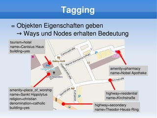 Tagging
    = Objekten Eigenschaften geben
       → Ways und Nodes erhalten Bedeutung
    tourism=hotel
    name=Canisius Haus
    building=yes



                                              amenity=pharmacy
                                              name=Nobel Apotheke



    amenity=place_of_worship
    name=Sankt Hippolytus                  highway=residential
    religion=christian                     name=Kirchstraße
    denomination=catholic             highway=secondary
    building=yes                      name=Theodor­Heuss­Ring
 