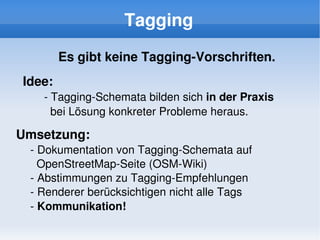 Tagging
            Es gibt keine Tagging­Vorschriften.
    Idee:
       ­ Tagging­Schemata bilden sich in der Praxis 
         bei Lösung konkreter Probleme heraus. 

Umsetzung:
     ­ Dokumentation von Tagging­Schemata auf 
       OpenStreetMap­Seite (OSM­Wiki)
     ­ Abstimmungen zu Tagging­Empfehlungen
     ­ Renderer berücksichtigen nicht alle Tags
     ­ Kommunikation!
                              
 