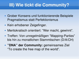 III) Wie tickt die Community?

       Grober Konsens und funktionierende Beispiele
        Pragmatismus statt Perfektionismus
       Kein erhobener Zeigefinger.
       Meritokratisch orientiert: ”Wer macht, gewinnt”.
       Treffen: Von unregelmäßigen ”Mapping­Parties” 
        bis hin zu monatlichen Stammtischen (D/A/CH)
       ”DNA” der Community: gemeinsames Ziel 
        ”To create the free map of the world”.
                                
 