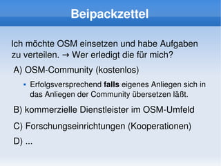 Beipackzettel

Ich möchte OSM einsetzen und habe Aufgaben 
zu verteilen. → Wer erledigt die für mich?
    A) OSM­Community (kostenlos)
          Erfolgsversprechend falls eigenes Anliegen sich in 
           das Anliegen der Community übersetzen läßt.

    B) kommerzielle Dienstleister im OSM­Umfeld
    C) Forschungseinrichtungen (Kooperationen)
    D) ...
                                  
 