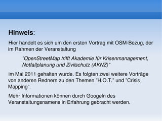 Hinweis: 
Hier handelt es sich um den ersten Vortrag mit OSM­Bezug, der 
im Rahmen der Veranstaltung 
     ”OpenStreetMap trifft Akademie für Krisenmanagement, 
     Notfallplanung und Zivilschutz (AKNZ)”
im Mai 2011 gehalten wurde. Es folgten zwei weitere Vorträge 
von anderen Rednern zu den Themen ”H.O.T.” und ”Crisis 
Mapping”. 
Mehr Informationen können durch Googeln des 
Veranstaltungsnamens in Erfahrung gebracht werden.
                                
 