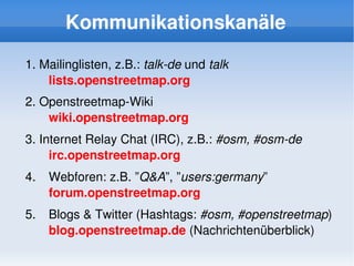 Kommunikationskanäle

    1. Mailinglisten, z.B.: talk­de und talk
        lists.openstreetmap.org
    2. Openstreetmap­Wiki
        wiki.openstreetmap.org
    3. Internet Relay Chat (IRC), z.B.: #osm, #osm­de
         irc.openstreetmap.org
    4.   Webforen: z.B. ”Q&A”, ”users:germany”
         forum.openstreetmap.org
    5.   Blogs & Twitter (Hashtags: #osm, #openstreetmap)
         blog.openstreetmap.de (Nachrichtenüberblick)
                                  
 