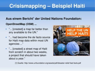 Crisismapping – Beispiel Haiti

    Aus einem Bericht1 der United Nations Foundation:
    OpenStreetMap (OSM) ...
       ”... [created] a map far better than 
        any available to the UN.”
       ”... had become the de facto source 
        for Haiti map data within most UN 
        agencies ...”
       ”... [created] a street map of Haiti 
        from scratch in about two weeks, 
        a project that should have taken 
        about a year.”
             [1] Quelle: http://www.unfoundation.org/assets/pdf/disaster­relief­fast­facts.pdf
                                                     
 