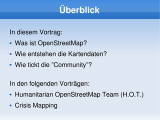 Überblick

    In diesem Vortrag:
       Was ist OpenStreetMap?
       Wie entstehen die Kartendaten?
       Wie tickt die ”Community”?

    In den folgenden Vorträgen:
       Humanitarian OpenStreetMap Team (H.O.T.)
       Crisis Mapping
                              
 