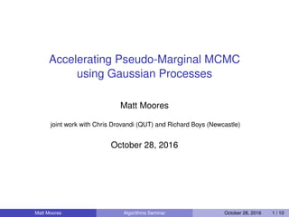 Accelerating Pseudo-Marginal MCMC
using Gaussian Processes
Matt Moores
joint work with Chris Drovandi (QUT) and Richard Boys (Newcastle)
October 28, 2016
Matt Moores Algorithms Seminar October 28, 2016 1 / 10
