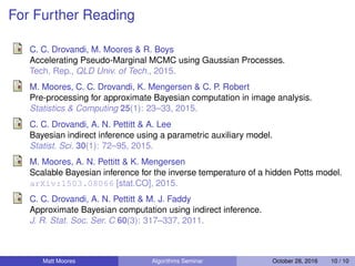 For Further Reading
C. C. Drovandi, M. Moores & R. Boys
Accelerating Pseudo-Marginal MCMC using Gaussian Processes.
Tech. Rep., QLD Univ. of Tech., 2015.
M. Moores, C. C. Drovandi, K. Mengersen & C. P. Robert
Pre-processing for approximate Bayesian computation in image analysis.
Statistics & Computing 25(1): 23–33, 2015.
C. C. Drovandi, A. N. Pettitt & A. Lee
Bayesian indirect inference using a parametric auxiliary model.
Statist. Sci. 30(1): 72–95, 2015.
M. Moores, A. N. Pettitt & K. Mengersen
Scalable Bayesian inference for the inverse temperature of a hidden Potts model.
arXiv:1503.08066 [stat.CO], 2015.
C. C. Drovandi, A. N. Pettitt & M. J. Faddy
Approximate Bayesian computation using indirect inference.
J. R. Stat. Soc. Ser. C 60(3): 317–337, 2011.
Matt Moores Algorithms Seminar October 28, 2016 10 / 10
 