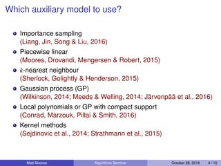 Which auxiliary model to use?
Importance sampling
(Liang, Jin, Song & Liu, 2016)
Piecewise linear
(Moores, Drovandi, Mengersen & Robert, 2015)
k-nearest neighbour
(Sherlock, Golightly & Henderson, 2015)
Gaussian process (GP)
(Wilkinson, 2014; Meeds & Welling, 2014; Järvenpää et al., 2016)
Local polynomials or GP with compact support
(Conrad, Marzouk, Pillai & Smith, 2016)
Kernel methods
(Sejdinovic et al., 2014; Strathmann et al., 2015)
Matt Moores Algorithms Seminar October 28, 2016 4 / 10
 
