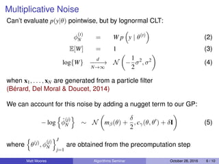 Multiplicative Noise
Can’t evaluate p(y|θ) pointwise, but by lognormal CLT:
φ
(t)
N = W p y | θ(t)
(2)
E[W] = 1 (3)
log{W}
d
−−−−→
N→∞
N −
1
2
σ2
, σ2
(4)
when x1, . . . , xN are generated from a particle ﬁlter
(Bérard, Del Moral & Doucet, 2014)
We can account for this noise by adding a nugget term to our GP:
− log ˆφ
(j)
N ∼ N mβ(θ) +
δ
2
, cγ(θ, θ ) + δI (5)
where θ(j), φ
(j)
N
J
j=1
are obtained from the precomputation step
Matt Moores Algorithms Seminar October 28, 2016 6 / 10
 