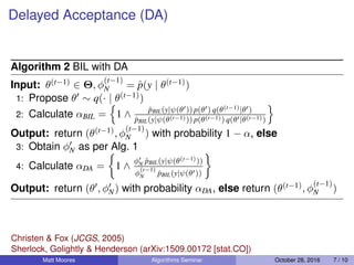 Delayed Acceptance (DA)
Algorithm 2 BIL with DA
Input: θ(t−1) ∈ Θ, φ
(t−1)
N = ˆp(y | θ(t−1))
1: Propose θ ∼ q(· | θ(t−1))
2: Calculate αBIL = 1 ∧ ˆpBIL(y|ψ(θ )) p(θ ) q(θ(t−1)|θ )
ˆpBIL(y|ψ(θ(t−1))) p(θ(t−1)) q(θ |θ(t−1))
Output: return (θ(t−1), φ
(t−1)
N ) with probability 1 − α, else
3: Obtain φN as per Alg. 1
4: Calculate αDA = 1 ∧
φN ˆpBIL(y|ψ(θ(t−1)))
φ
(t−1)
N ˆpBIL(y|ψ(θ ))
Output: return (θ , φN) with probability αDA, else return (θ(t−1), φ
(t−1)
N )
Matt Moores Algorithms Seminar October 28, 2016 7 / 10
Christen & Fox (JCGS, 2005)
Sherlock, Golightly & Henderson (arXiv:1509.00172 [stat.CO])
 