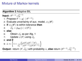 Mixture of Markov kernels
Algorithm 3 Adaptive BIL
Input: θ(t−1), ˆφ
(t−1)
N
1: Propose θ ∼ q(· | θ(t−1))
2: Evaluate uncertainty of aux. model, ψΣ(θ )
3: if ψΣ(θ ) is within tolerance then
4: ˆφN = ˆpBIL(y | ψ(θ ))
5: else
6: Obtain φN as per Alg. 1
7: Update ψ(θ ) using φN
8: end if
9: ˆα ≈ 1 ∧
ˆφN p(θ ) q(θ(t−1)|θ )
ˆφ
(t−1)
N p(θ(t−1)) q(θ |θ(t−1))
Output: return (θ , ˆφN) with probability ˆα, else return (θ(t−1), ˆφ
(t−1)
N )
Matt Moores Algorithms Seminar October 28, 2016 8 / 10
 