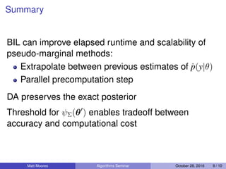 Summary
BIL can improve elapsed runtime and scalability of
pseudo-marginal methods:
Extrapolate between previous estimates of ˆp(y|θ)
Parallel precomputation step
DA preserves the exact posterior
Threshold for ψΣ(θ ) enables tradeoff between
accuracy and computational cost
Matt Moores Algorithms Seminar October 28, 2016 9 / 10
 