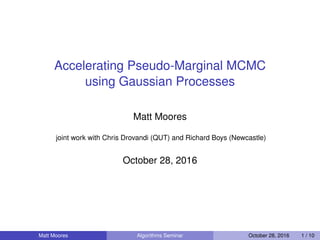 Accelerating Pseudo-Marginal MCMC
using Gaussian Processes
Matt Moores
joint work with Chris Drovandi (QUT) and Richard Boys (Newcastle)
October 28, 2016
Matt Moores Algorithms Seminar October 28, 2016 1 / 10
 