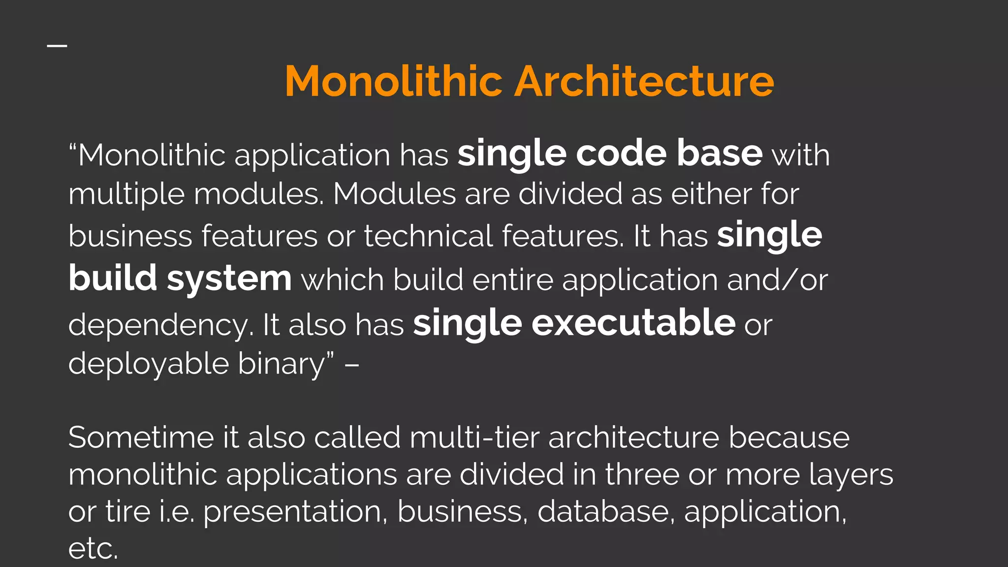 Monolithic Architecture “Monolithic application has single code base with multiple modules. Modules are divided as either for business features or technical features. It has single build system which build entire application and/or dependency. It also has single executable or deployable binary” – Sometime it also called multi-tier architecture because monolithic applications are divided in three or more layers or tire i.e. presentation, business, database, application, etc. 