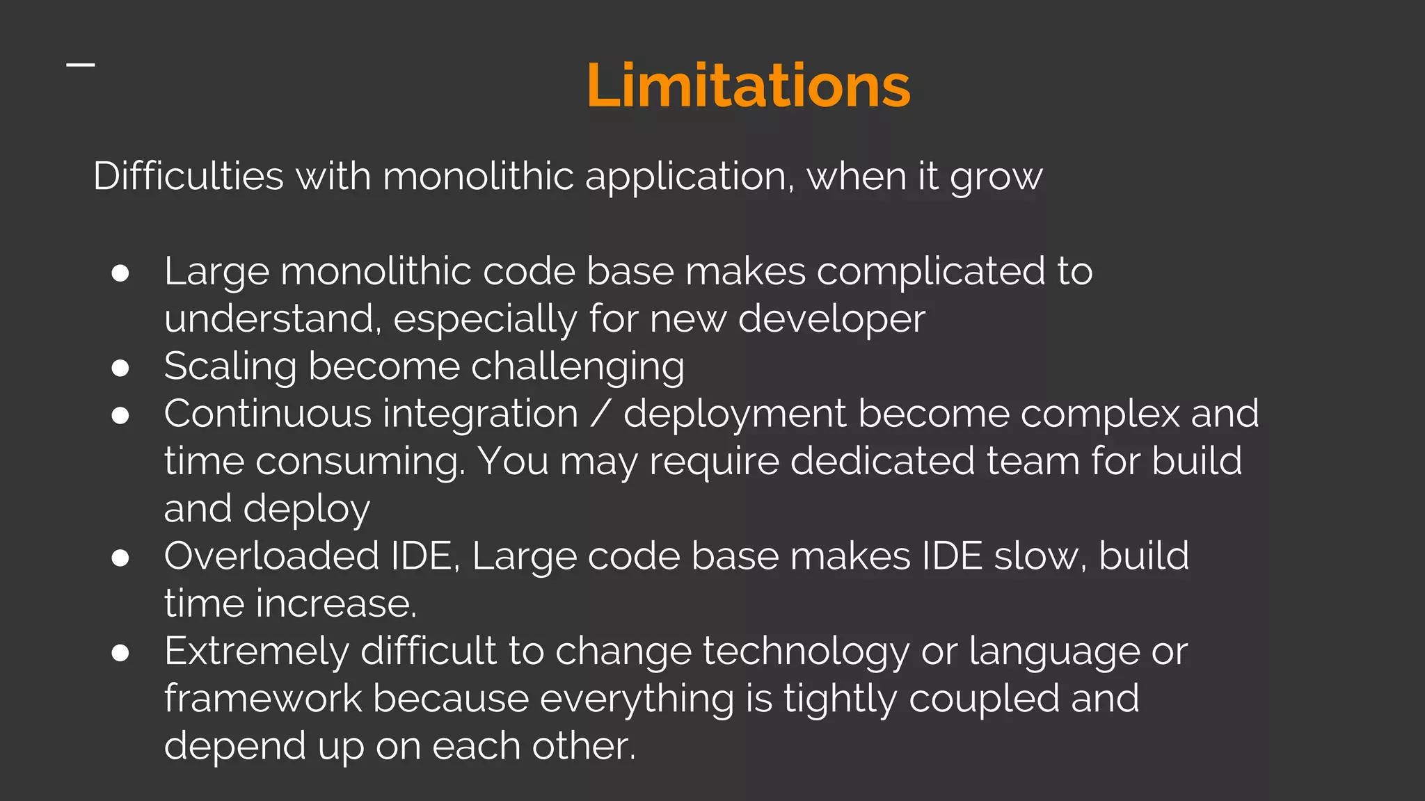 Limitations Difficulties with monolithic application, when it grow ● Large monolithic code base makes complicated to understand, especially for new developer ● Scaling become challenging ● Continuous integration / deployment become complex and time consuming. You may require dedicated team for build and deploy ● Overloaded IDE, Large code base makes IDE slow, build time increase. ● Extremely difficult to change technology or language or framework because everything is tightly coupled and depend up on each other. 