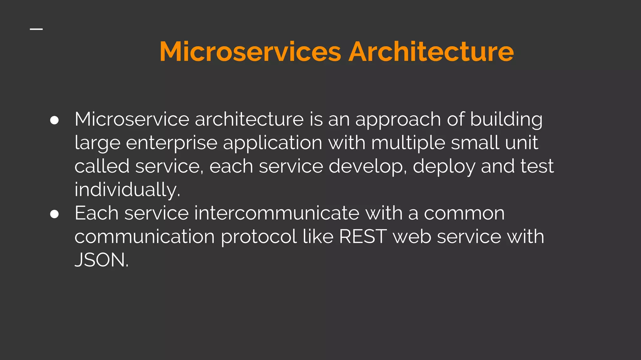 Microservices Architecture ● Microservice architecture is an approach of building large enterprise application with multiple small unit called service, each service develop, deploy and test individually. ● Each service intercommunicate with a common communication protocol like REST web service with JSON. 