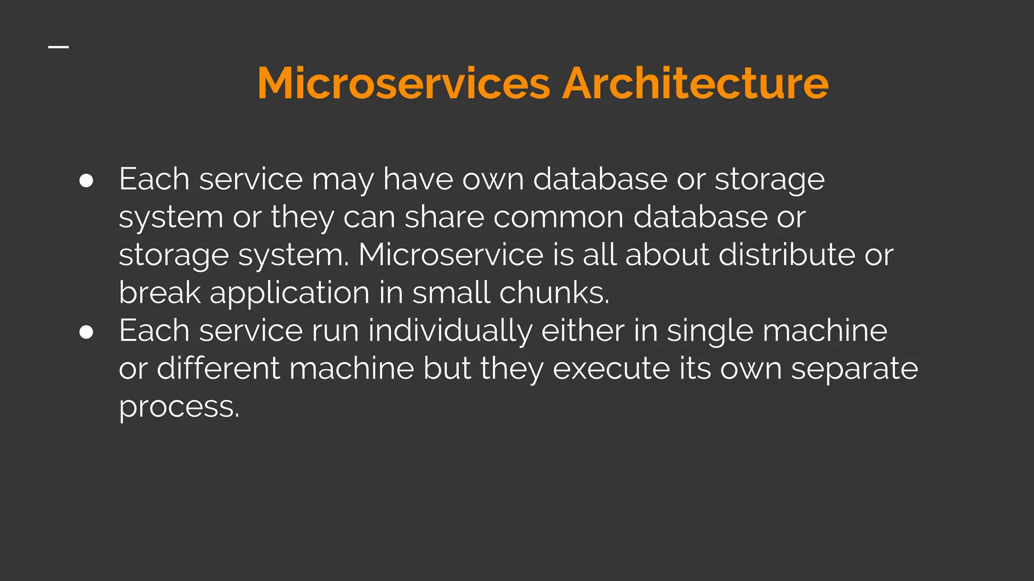 Microservices Architecture ● Each service may have own database or storage system or they can share common database or storage system. Microservice is all about distribute or break application in small chunks. ● Each service run individually either in single machine or different machine but they execute its own separate process. 