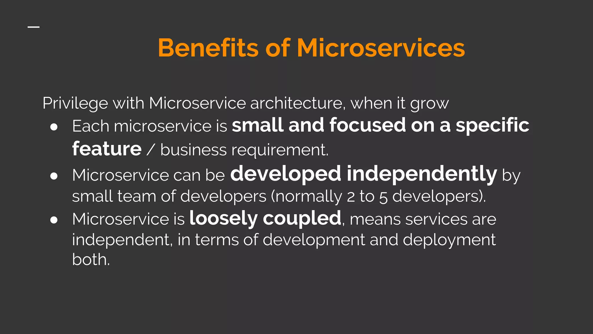 Benefits of Microservices Privilege with Microservice architecture, when it grow ● Each microservice is small and focused on a specific feature / business requirement. ● Microservice can be developed independently by small team of developers (normally 2 to 5 developers). ● Microservice is loosely coupled, means services are independent, in terms of development and deployment both. 