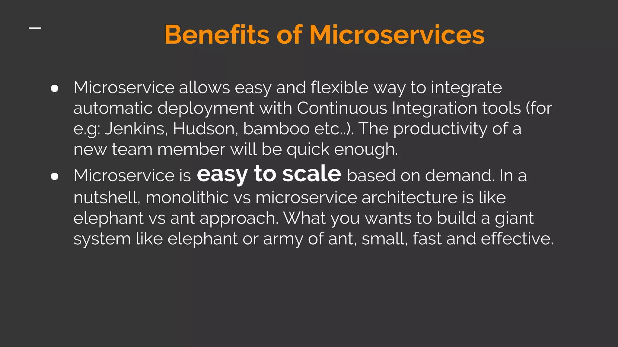 Benefits of Microservices ● Microservice allows easy and flexible way to integrate automatic deployment with Continuous Integration tools (for e.g: Jenkins, Hudson, bamboo etc..). The productivity of a new team member will be quick enough. ● Microservice is easy to scale based on demand. In a nutshell, monolithic vs microservice architecture is like elephant vs ant approach. What you wants to build a giant system like elephant or army of ant, small, fast and effective. 