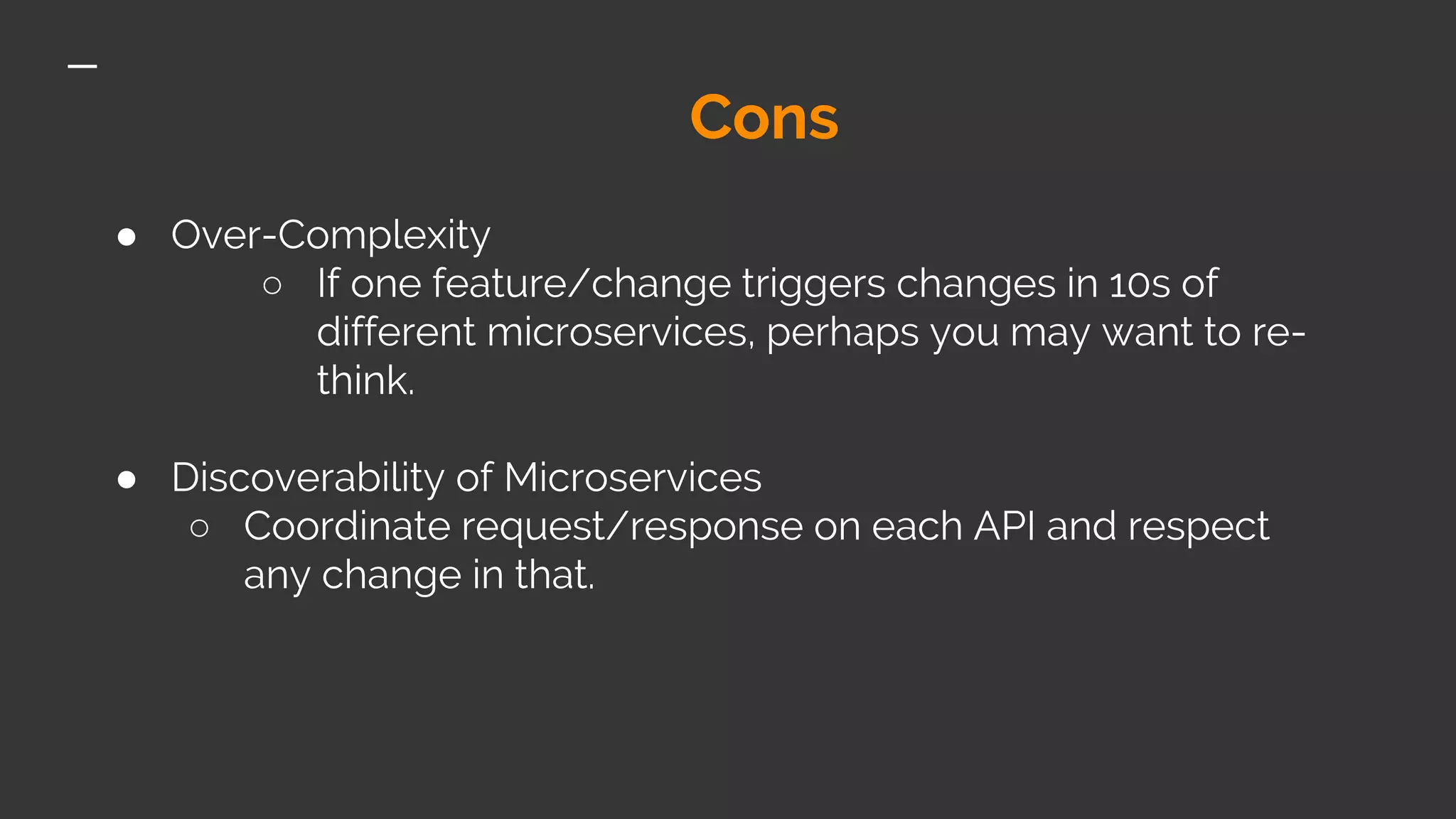 Cons ● Over-Complexity ○ If one feature/change triggers changes in 10s of different microservices, perhaps you may want to re- think. ● Discoverability of Microservices ○ Coordinate request/response on each API and respect any change in that. 