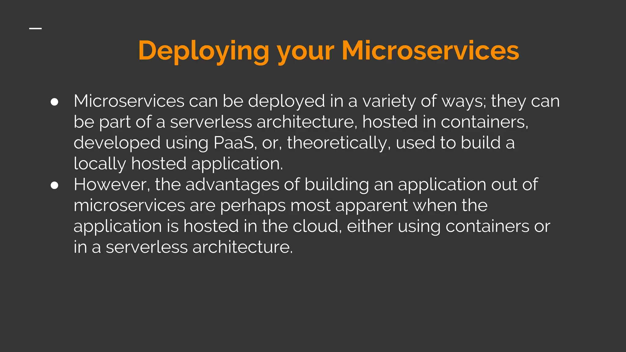 Deploying your Microservices ● Microservices can be deployed in a variety of ways; they can be part of a serverless architecture, hosted in containers, developed using PaaS, or, theoretically, used to build a locally hosted application. ● However, the advantages of building an application out of microservices are perhaps most apparent when the application is hosted in the cloud, either using containers or in a serverless architecture. 