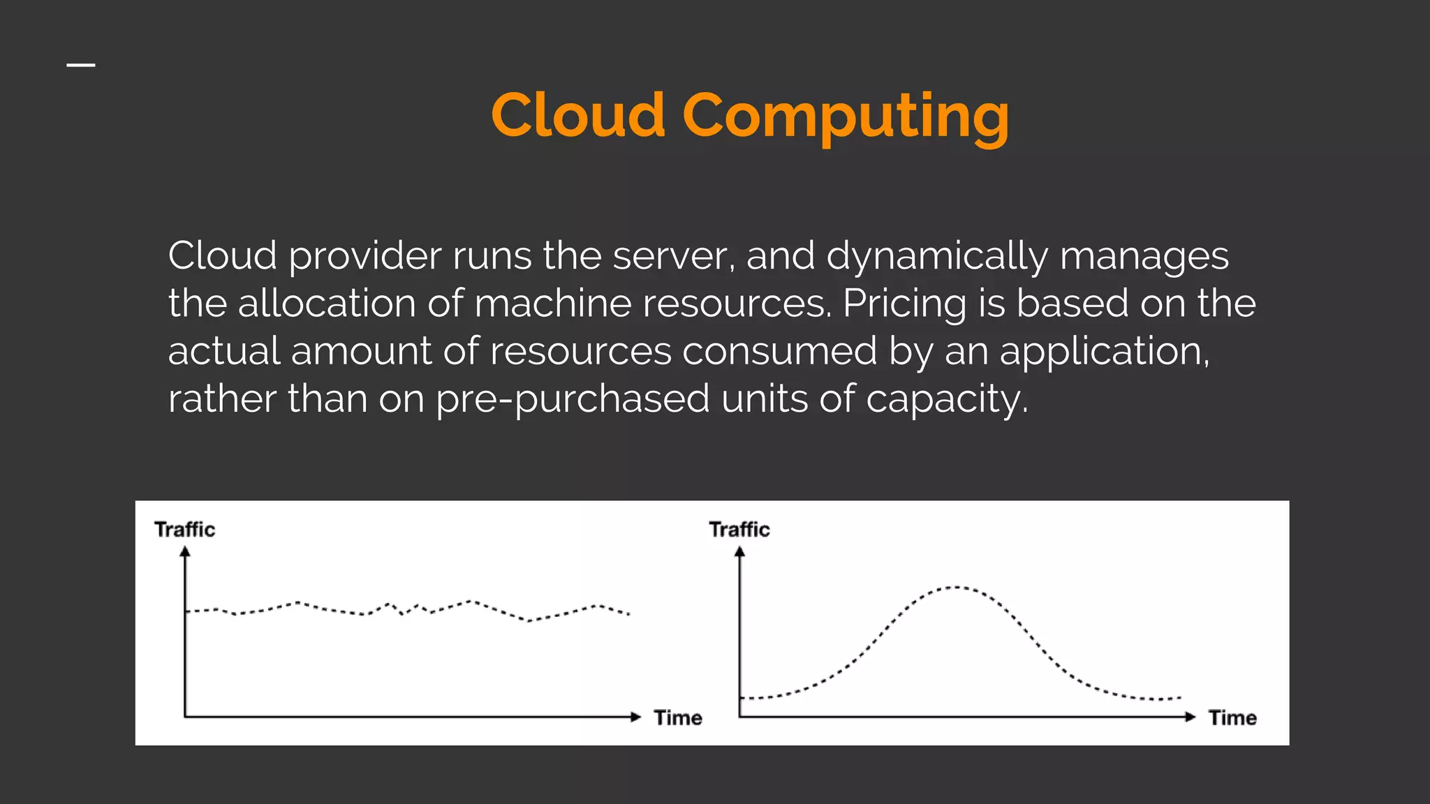 Cloud Computing Cloud provider runs the server, and dynamically manages the allocation of machine resources. Pricing is based on the actual amount of resources consumed by an application, rather than on pre-purchased units of capacity. 