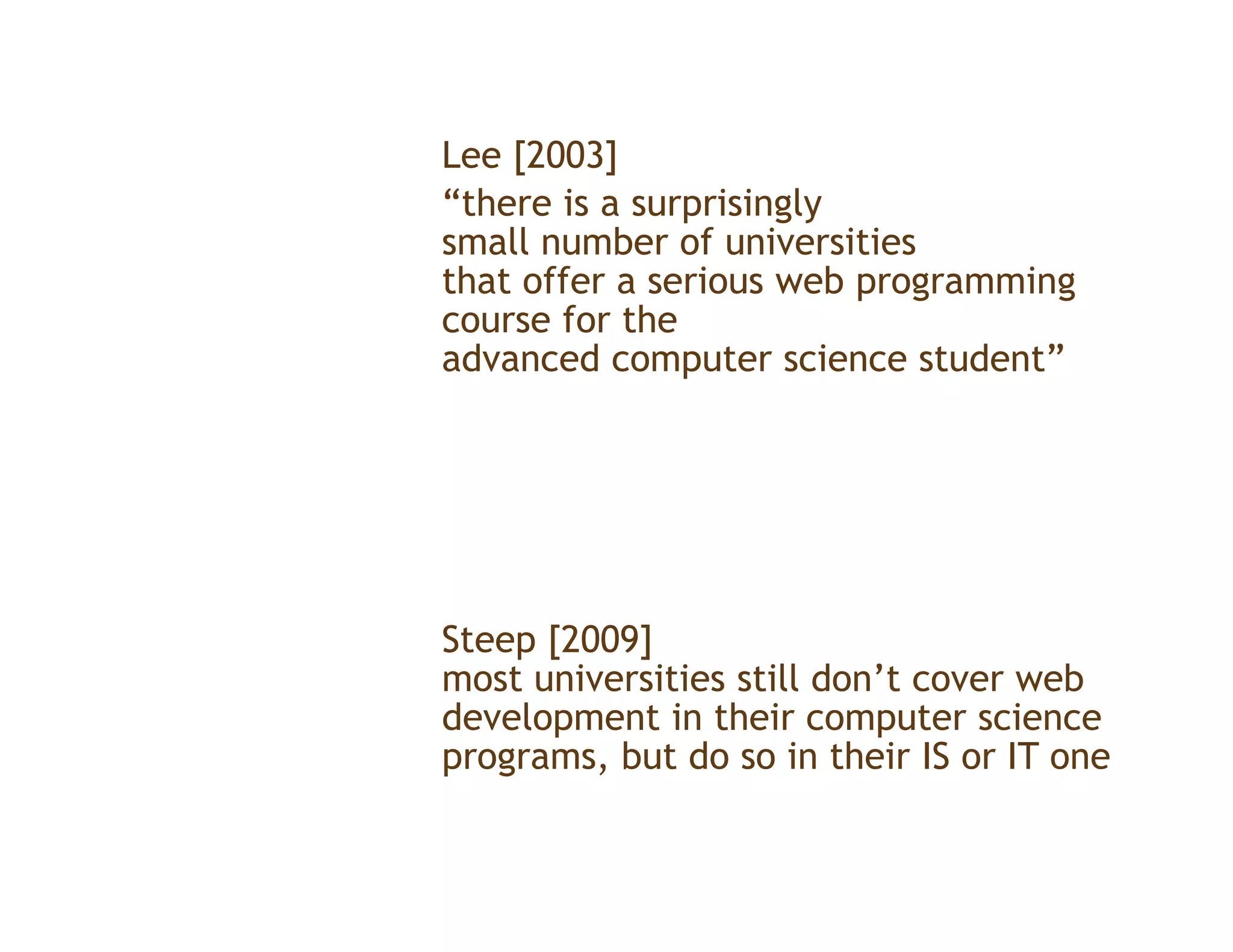 Lee [2003]
“there is a surprisingly
small number of universities
that offer a serious web programming
                         p g       g
course for the
advanced computer science student”




Steep [
    p [2009]
           ]
most universities still don’t cover web
development in their computer science
p g
programs, but do so in their IS or IT one
 