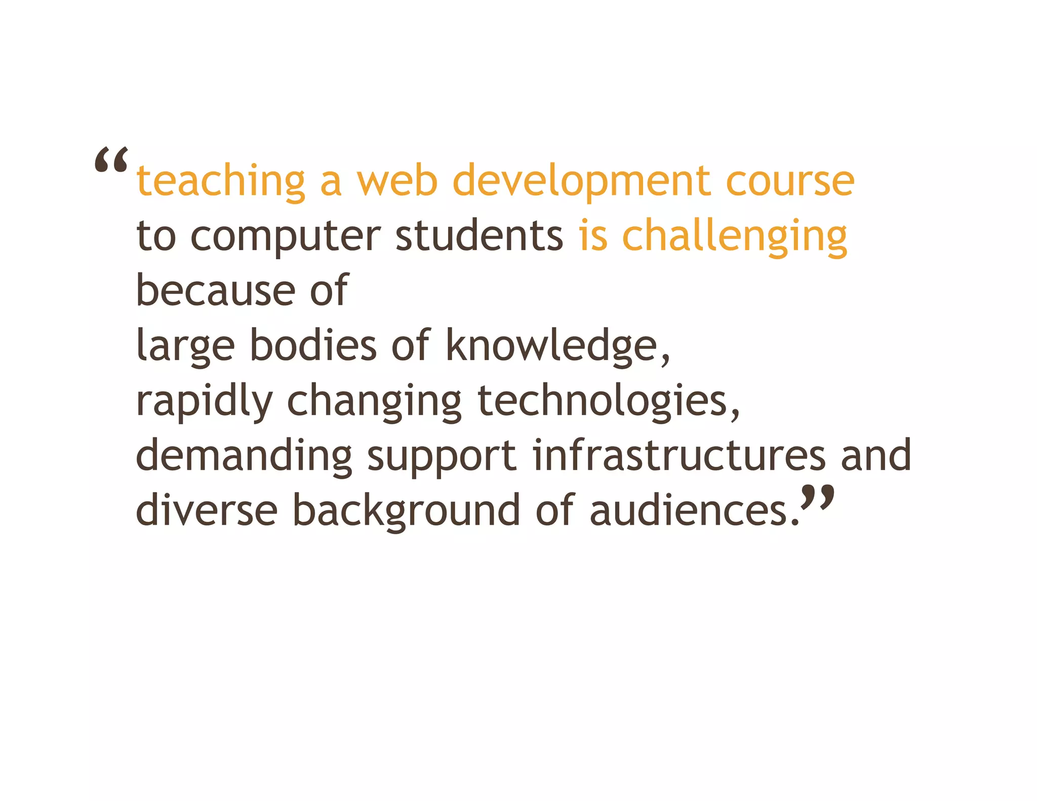 “teaching a web development course
 to computer students is challenging
  because of
  large bodies of knowledge
                  knowledge,
  rapidly changing technologies,
  demanding support infrastructures and
                                 ”
  diverse background of audiences.
 