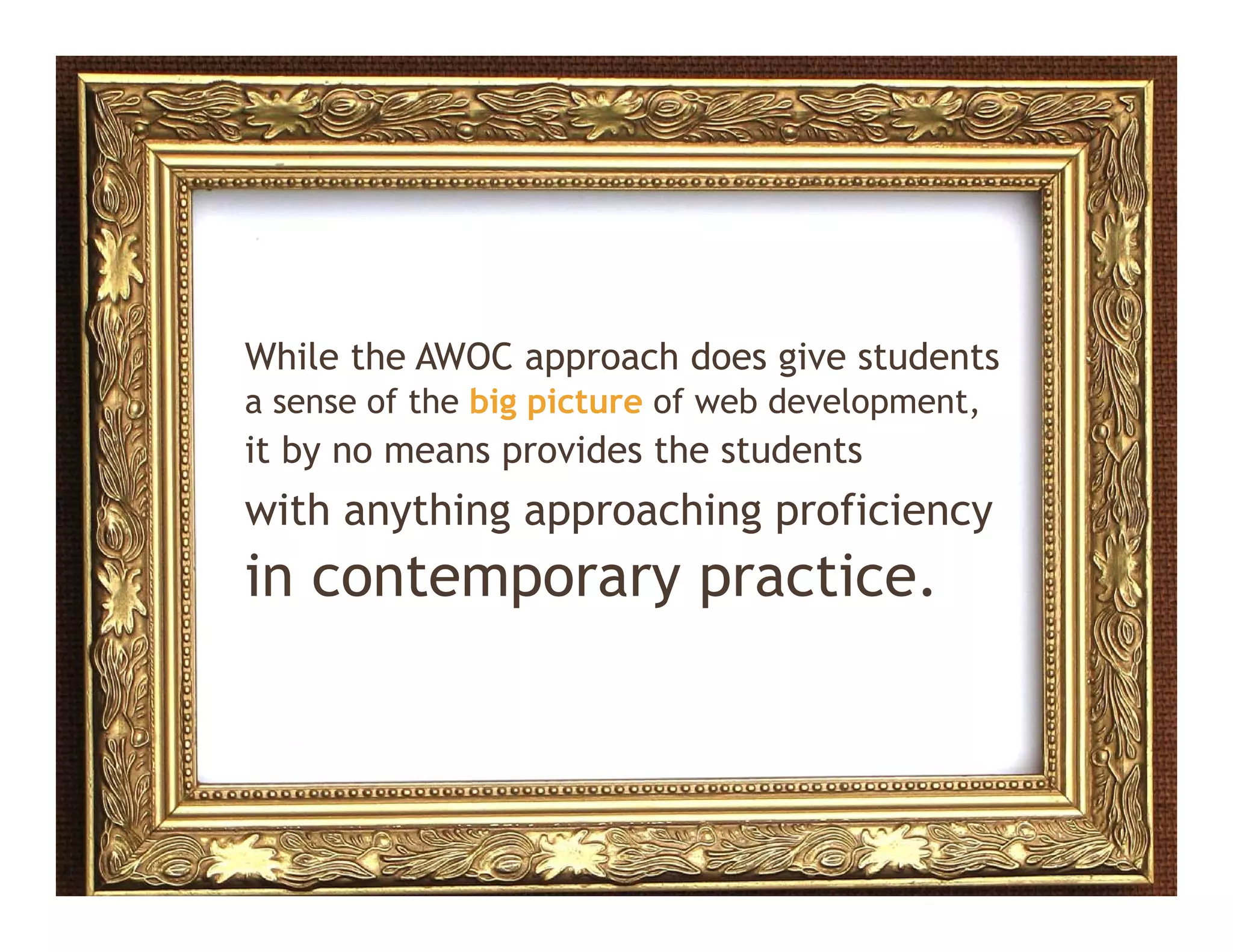 While the AWOC approach does give students
a sense of the big picture of web development,
                 gp                     p    ,
it by no means provides the students
with anything approaching proficiency
in contemporary practice.
 