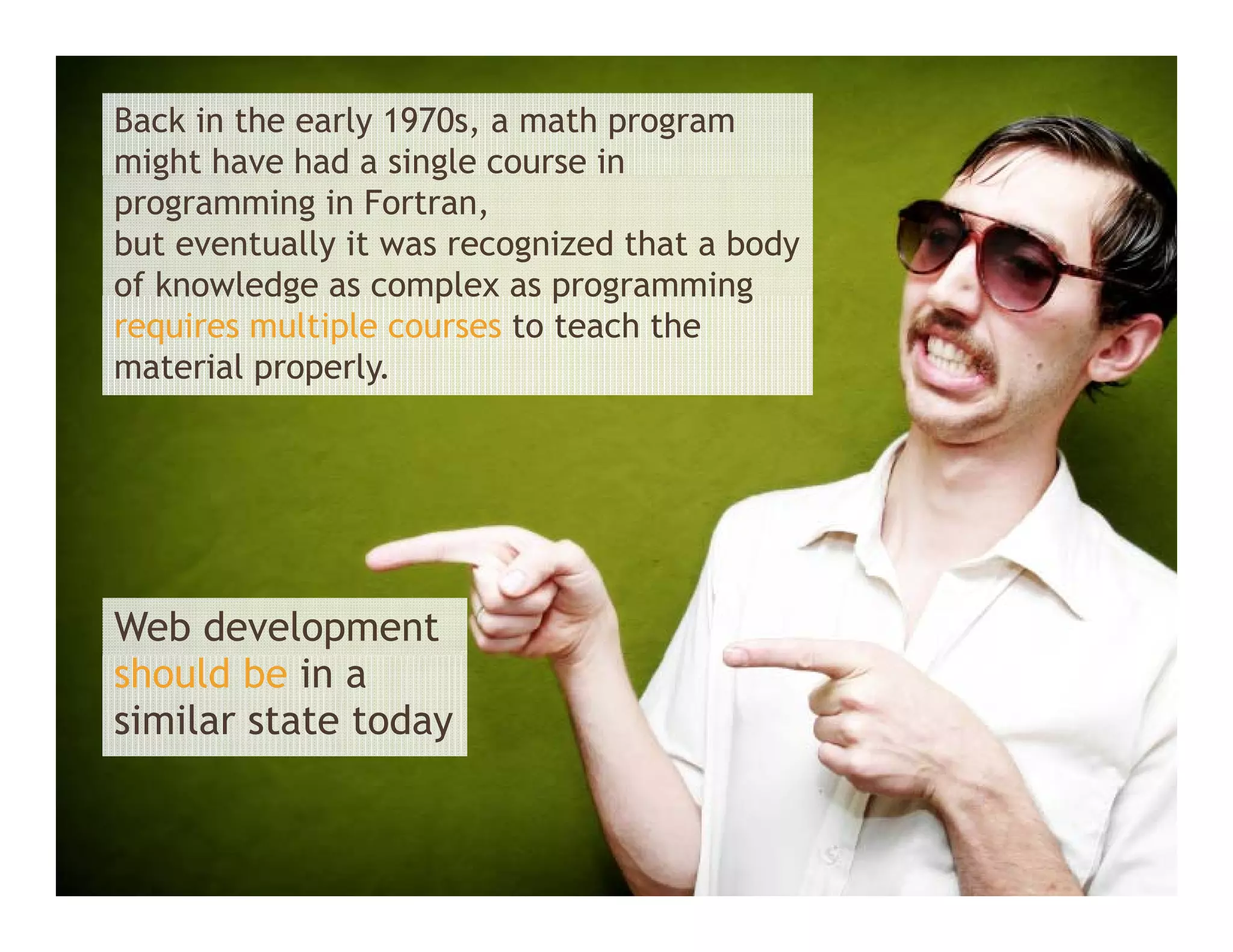 Back in the early 1970s, a math program
might have had a single course in
   g                 g
programming in Fortran,
but eventually it was recognized that a body
of knowledge as complex as programming
requires multiple courses to teach the
material properly.




Web development
should be in a
similar state today
 
