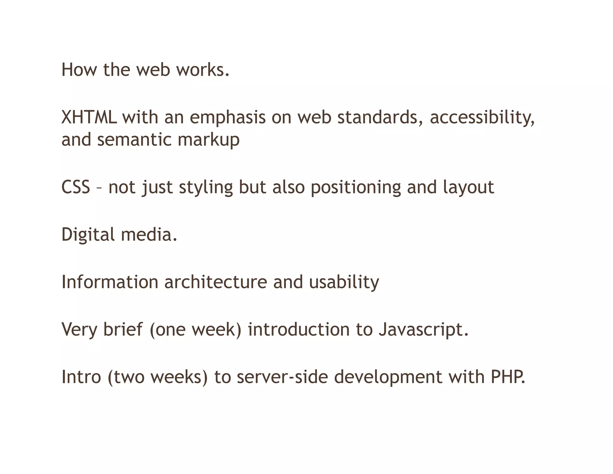 How the web works.

XHTML with an emphasis on web standards, accessibility,
and semantic markup
                  p

CSS – not just styling but also positioning and layout

Digital media.

Information architecture and usability

Very brief (one week) introduction to Javascript
                                      Javascript.

Intro (two weeks) to server-side development with PHP.
      (         )                      p
 