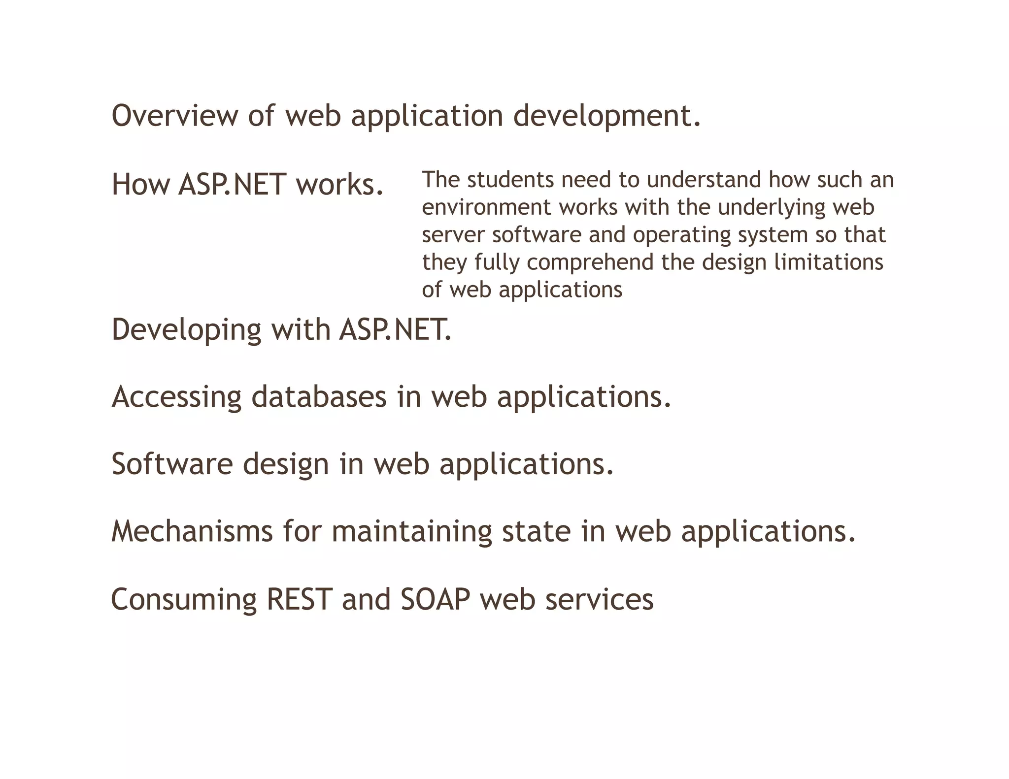 Overview of web application development.

How ASP.NET works.    The students need to understand how such an
                      environment works with the underlying web
                      server software and operating system so that
                      they fully comprehend the design limitations
                      of web applications
Developing with ASP.NET.
      p g

Accessing databases in web applications.

Software design in web applications.

Mechanisms for maintaining state in web applications
                                        applications.

Consuming REST and SOAP web services
 
