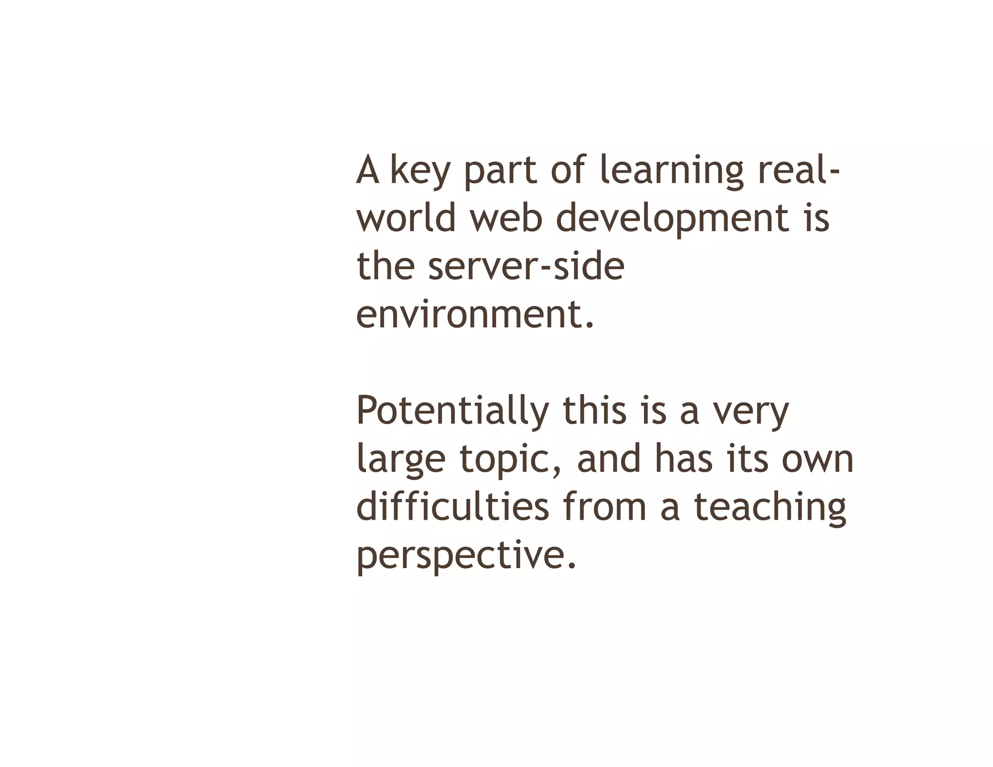 A key part of learning real-
world web development is
                  p
the server-side
environment.

Potentially this is a very
           y             y
large topic, and has its own
difficulties from a teaching
perspective.
 