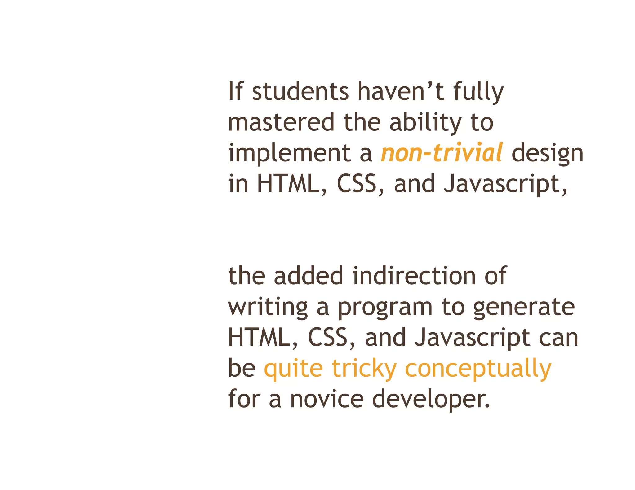 If students haven t fully
            haven’t
mastered the ability to
implement a non trivial design
              non-trivial
in HTML, CSS, and Javascript,


the added indirection of
writing a program to generate
HTML, CSS
HTML CSS, and Javascript can
be quite tricky conceptually
for a novice developer
             developer.
 
