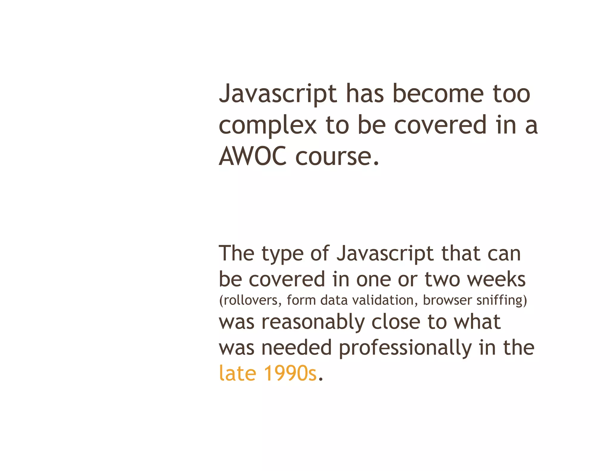 Javascript h b
J      i t has become t
                      too
complex to be covered in a
AWOC course.


The type of Javascript that can
be covered in one or two weeks
(rollovers, form data validation, browser sniffing)
was reasonably close to what
was needed professionally in the
late 1990s.
 