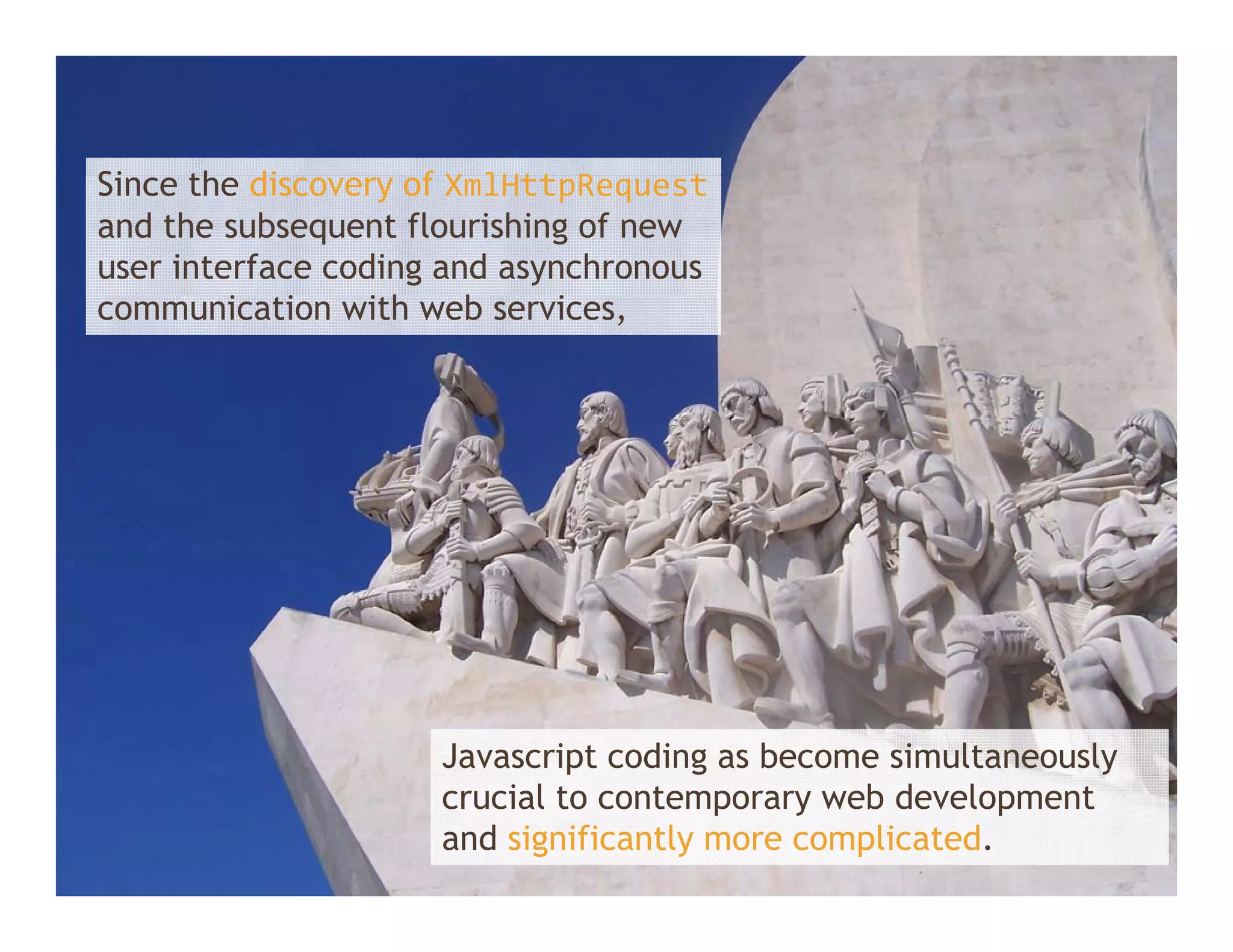 Since th di
Si    the discovery of X lHtt R
                     f XmlHttpRequest t
and the subsequent flourishing of new
user interface coding and asynchronous
communication with web services,
         i i      ih    b    i




                     Javascript coding as become simultaneously
                     crucial to contemporary web development
                     and significantly more complicated.
 