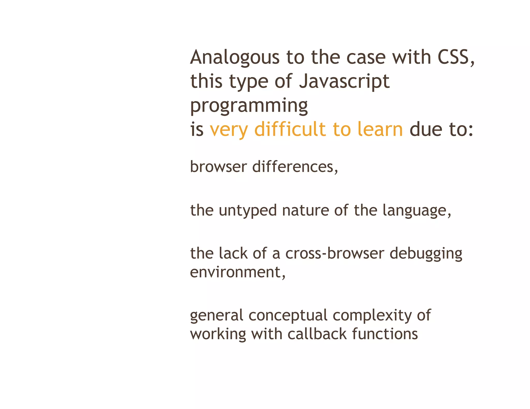 Analogous to the case with CSS,
this type of J
thi t       f Javascript
                      i t
programming
is very difficult to learn due to:
browser differences,

the untyped nature of the language,

the lack of a cross-browser debugging
environment,

general conceptual complexity of
working with callback functions
 